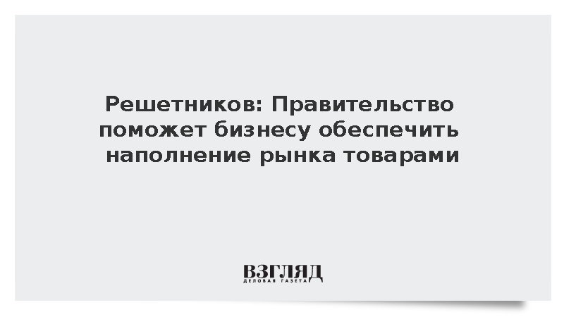 Решетников: Правительство поможет бизнесу обеспечить наполнение рынка товарами