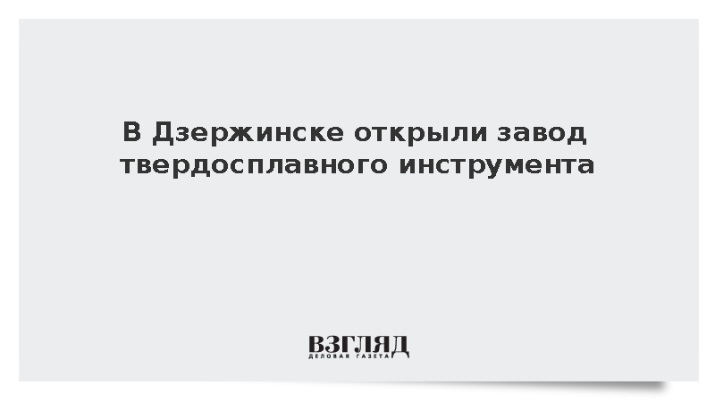 В Дзержинске открыли завод твердосплавного инструмента