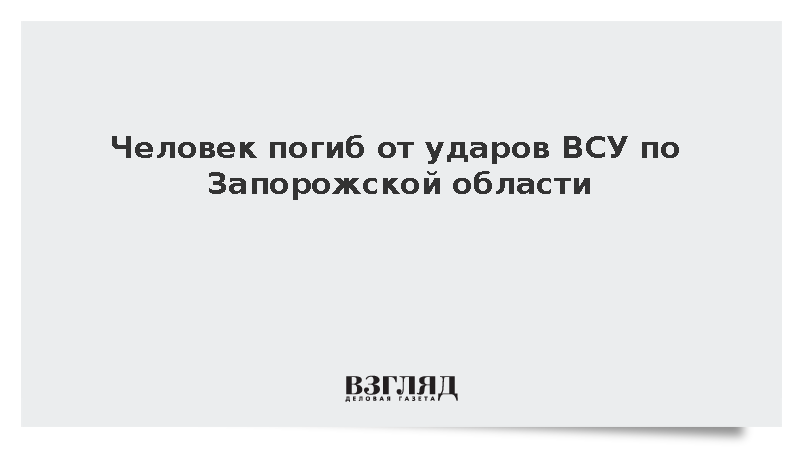 Человек погиб от ударов ВСУ по Запорожской области