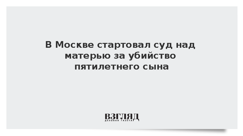 В Москве стартовал суд над матерью за убийство пятилетнего сына