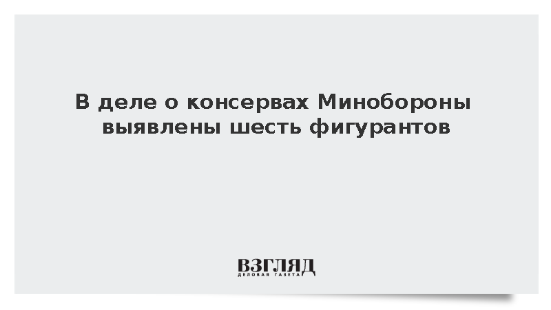 В деле о консервах для Минобороны выявлены шесть фигурантов