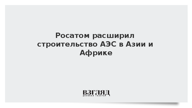 Росатом в 2025 году расширил строительство АЭС в Азии и Африке