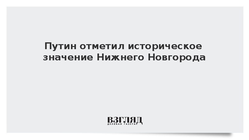 Путин отметил историческое значение Нижнего Новгорода