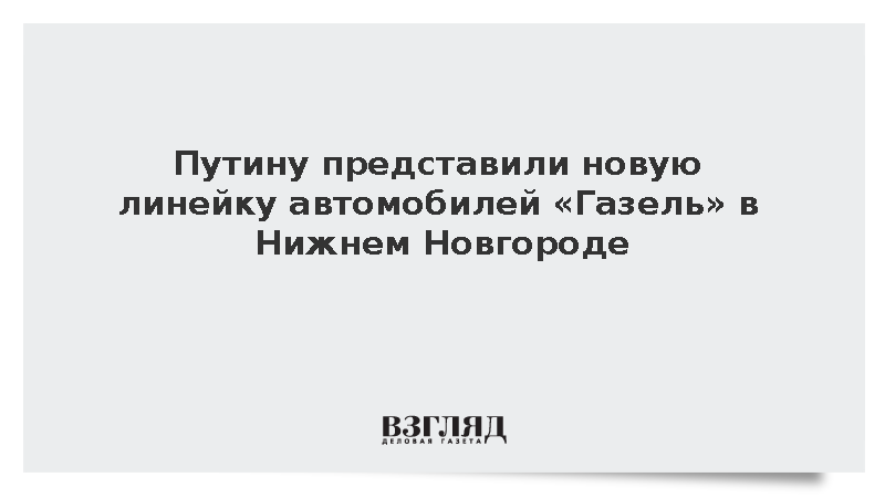 Путину представили новую линейку автомобилей «Газель» в Нижнем Новгороде