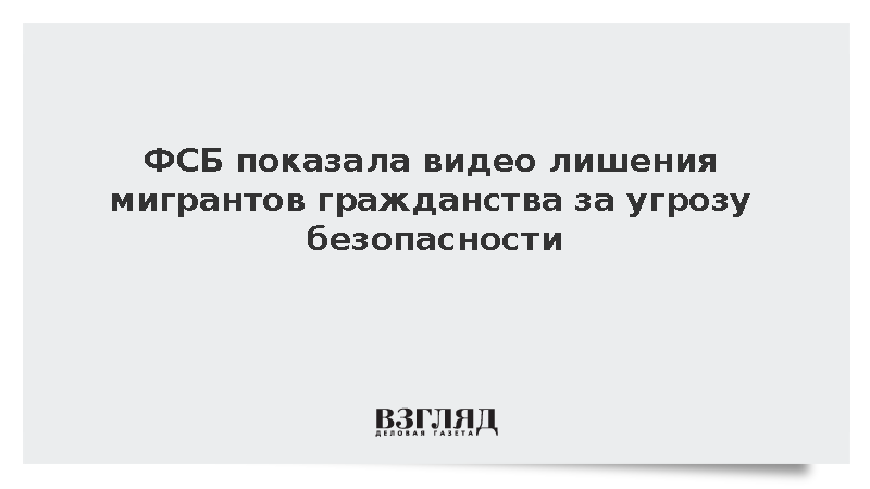 ФСБ показала видео лишения мигрантов гражданства за угрозу безопасности