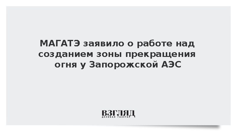 МАГАТЭ заявило о работе над созданием зоны прекращения огня у Запорожской АЭС