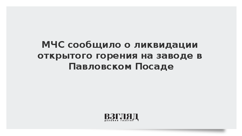 МЧС сообщило о ликвидации открытого горения на заводе в Павловском Посаде