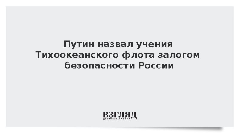 Путин назвал учения Тихоокеанского флота залогом безопасности России