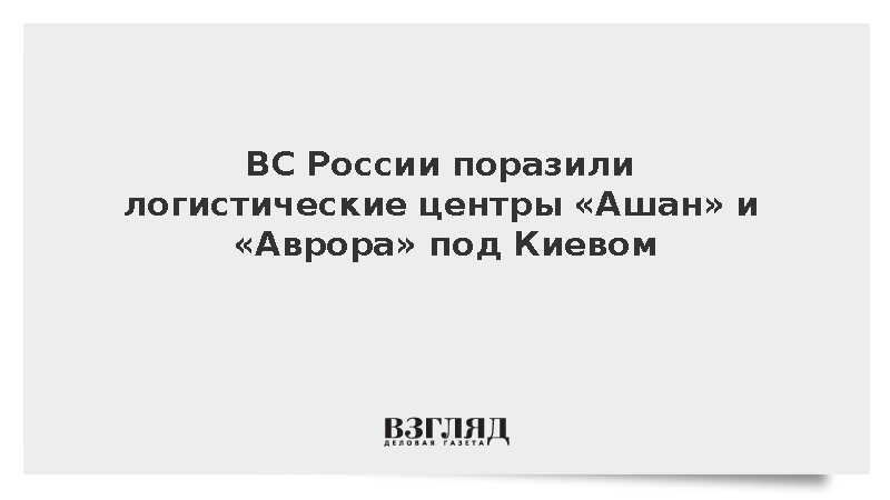ВС России поразили логистические центры «Ашан» и «Аврора» под Киевом