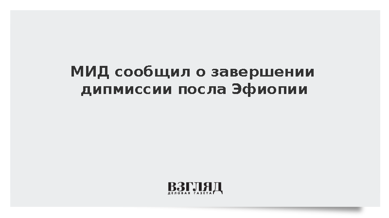 МИД: Посол Эфиопии в Москве Джирру завершил дипломатическую миссию