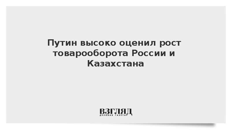 Путин высоко оценил рост товарооборота России и Казахстана