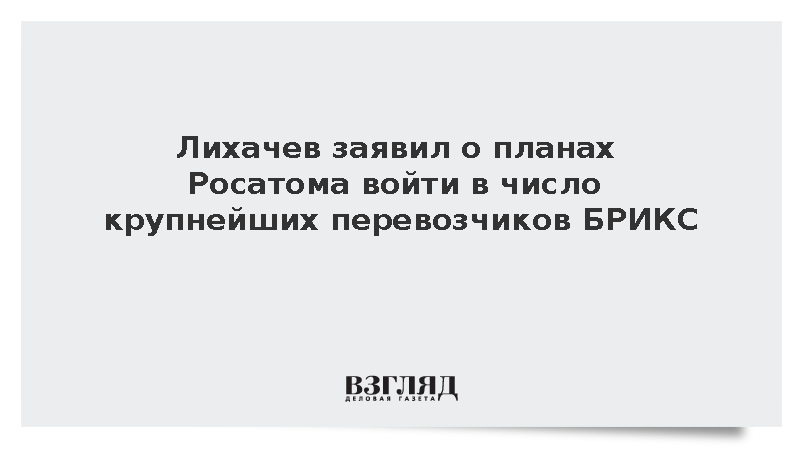 Лихачев заявил о планах Росатома войти в число крупнейших перевозчиков БРИКС