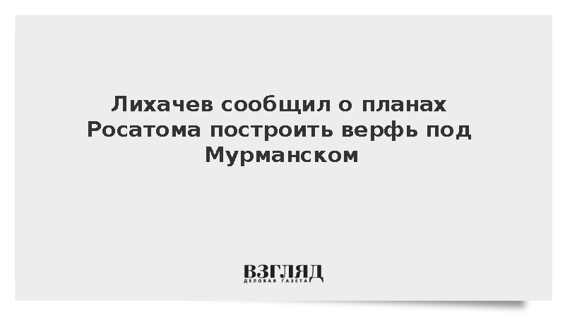 Лихачев сообщил о планах Росатома построить верфь под Мурманском