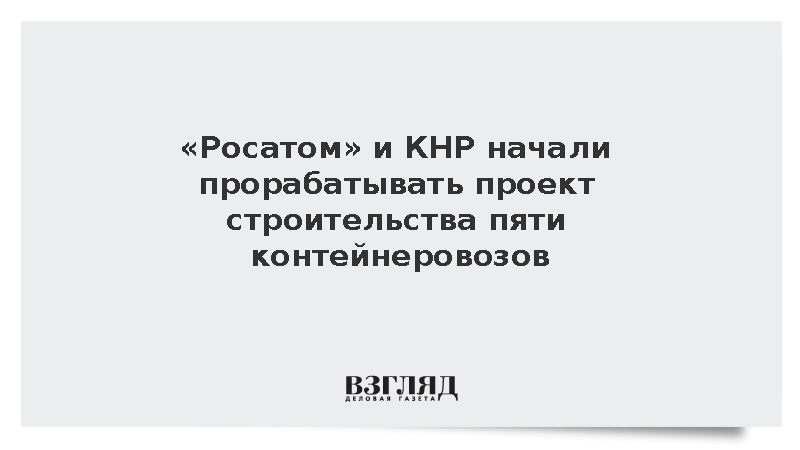 Росатом и КНР начали прорабатывать проект строительства пяти контейнеровозов