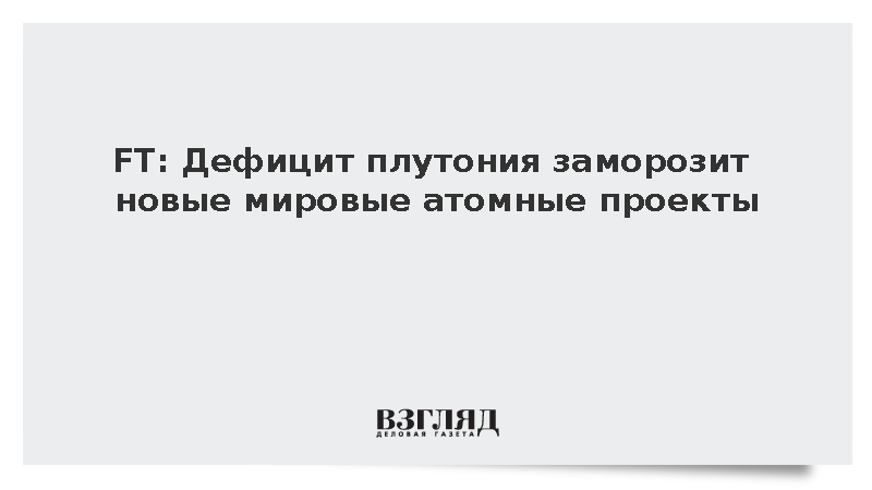 FT сообщила о возможной заморозке атомных проектов из-за нехватки плутония