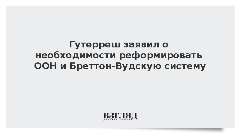 Гутерреш заявил о необходимости реформировать ООН и Бреттон-Вудскую систему
