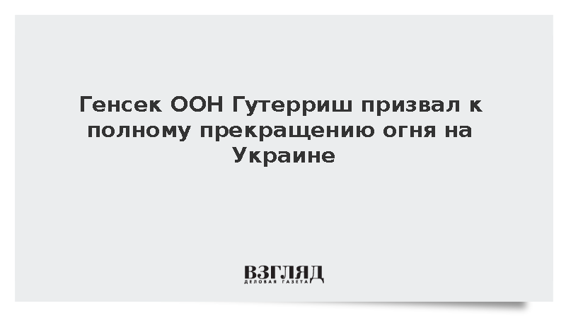 Генсек ООН Гутерриш призвал к полному прекращению огня на Украине
