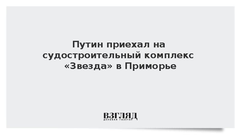 Путин приехал на судостроительный комплекс «Звезда» в Приморье