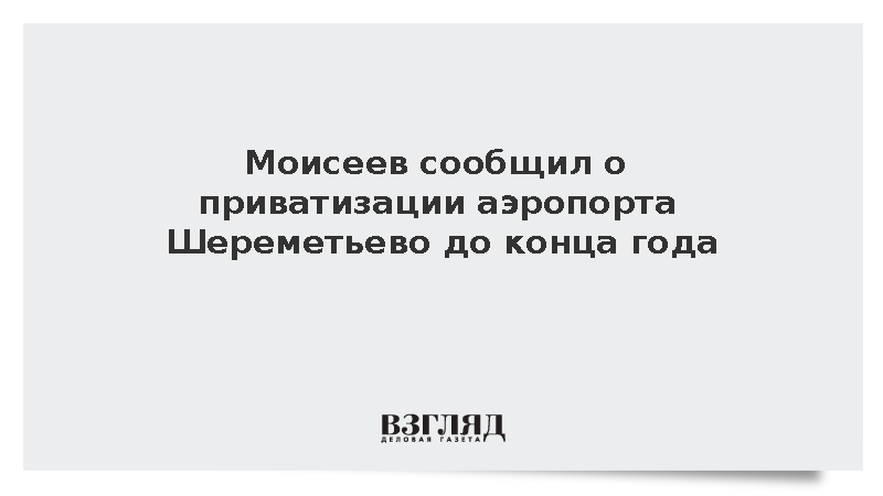 Моисеев сообщил о планах приватизировать госпакет акций Шереметьево