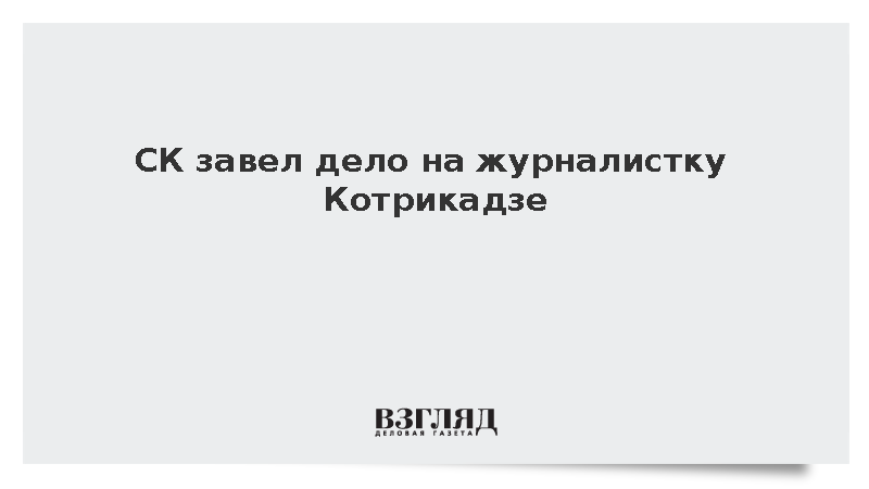 Следственный комитет завел уголовное дело на журналистку Екатерину Котрикадзе