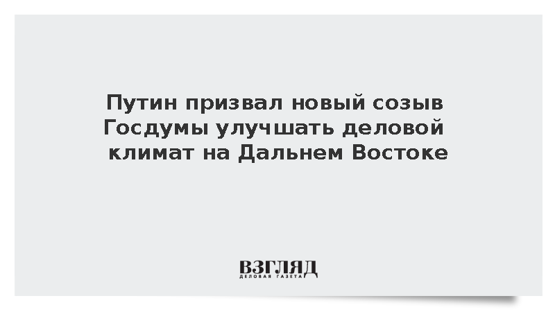 Путин призвал новый созыв Госдумы улучшать деловой климат на Дальнем Востоке