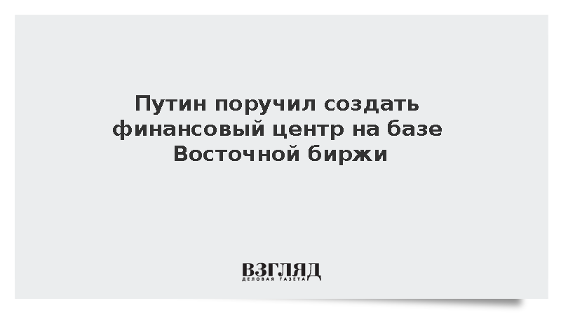 Путин поручил кабмину и ЦБ создать финансовый центр на базе Восточной биржи