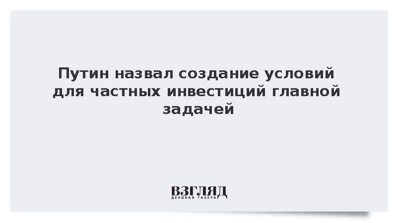 Путин назвал создание условий для частных инвестиций главной задачей