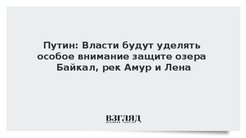 Путин: Власти будут уделять особое внимание защите Байкала, Амура и Лены