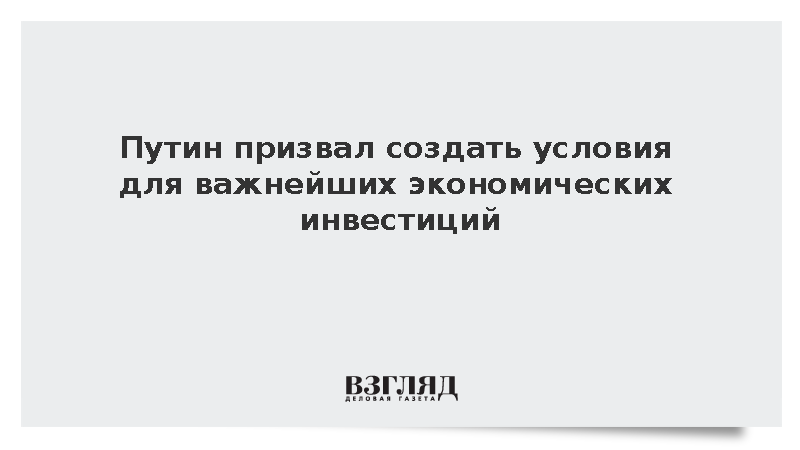 Путин призвал создать условия для важнейших экономических инвестиций