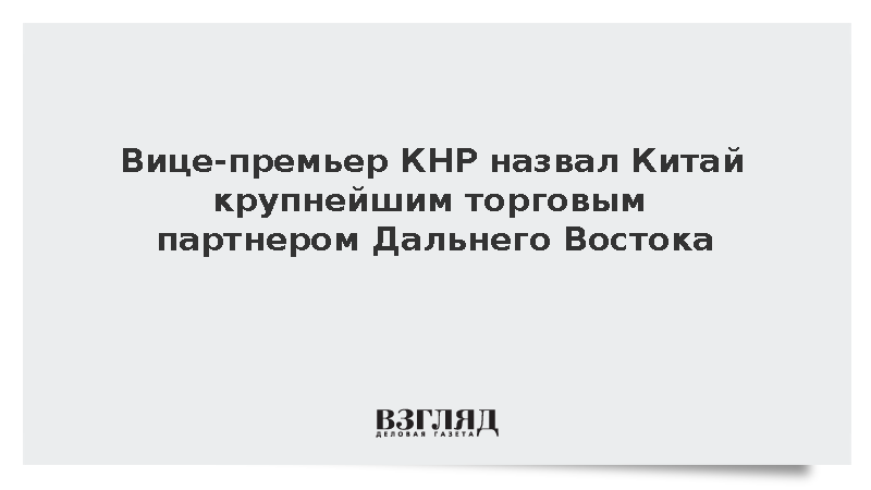 Вице-премьер КНР назвал Китай крупнейшим торговым партнером Дальнего Востока