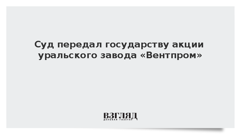 Суд передал государству акции уральского завода «Вентпром»