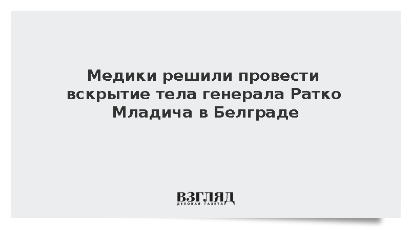 Медики решили провести вскрытие тела генерала Ратко Младича в Белграде