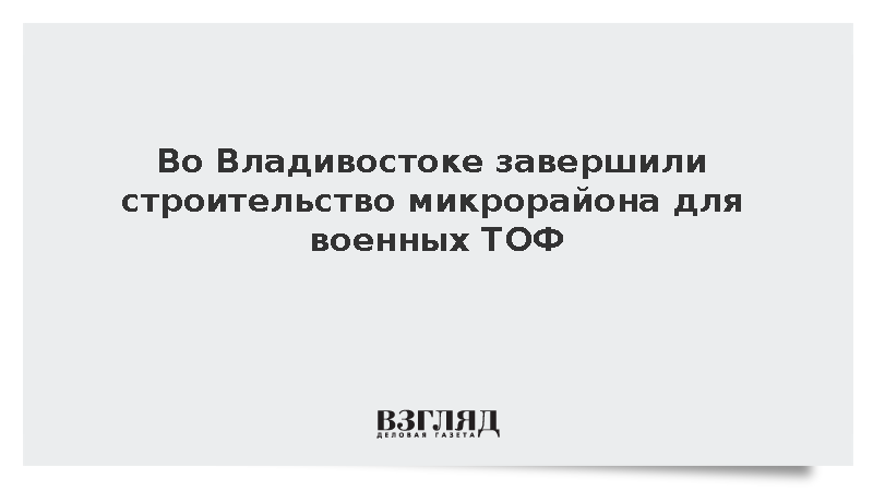 Во Владивостоке завершили строительство микрорайона для военных ТОФ