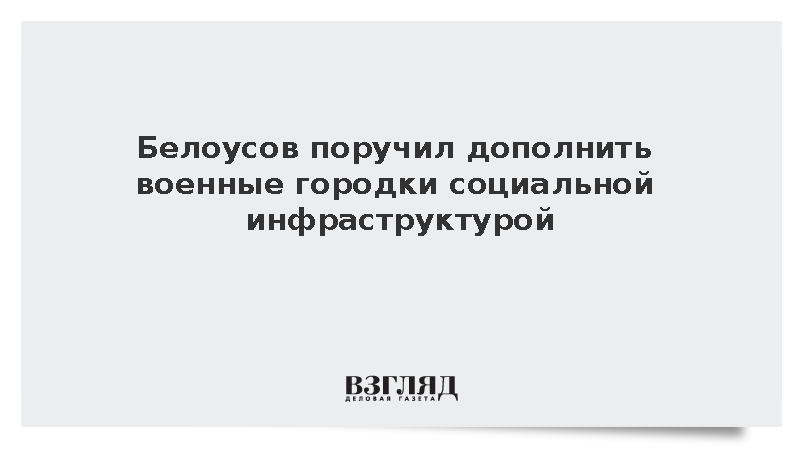 Белоусов поручил дополнить военные городки социальной инфраструктурой