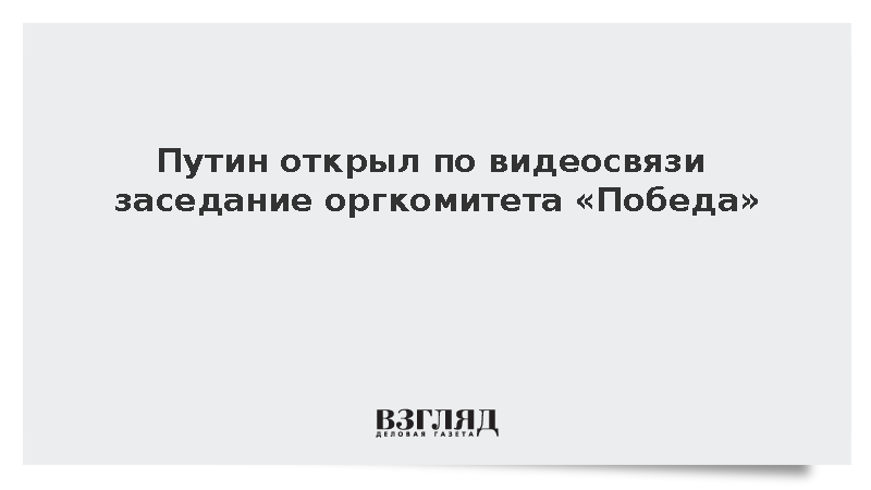 Путин открыл по видеосвязи заседание оргкомитета «Победа»