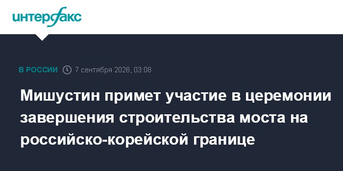 Мишустин примет участие в церемонии завершения строительства моста на российско-корейской границе