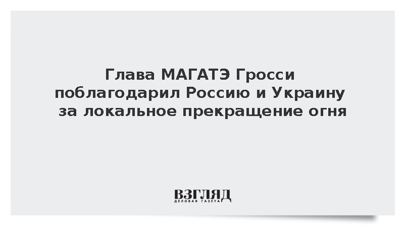 Глава МАГАТЭ Гросси поблагодарил Россию и Украину за локальное прекращение огня