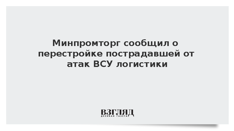 Минпромторг сообщил о перестройке пострадавшей от ВСУ логистики