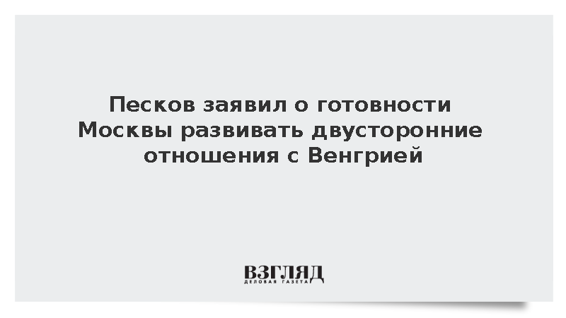 Песков заявил о готовности Москвы развивать двусторонние отношения с Венгрией