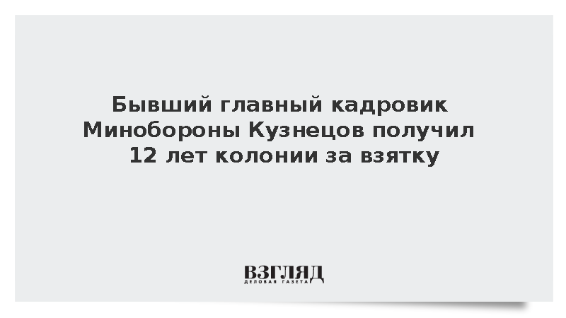 Бывший главный кадровик Минобороны Кузнецов получил 12 лет колонии за взятку