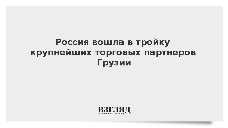 Россия вошла в тройку крупнейших торговых партнеров Грузии