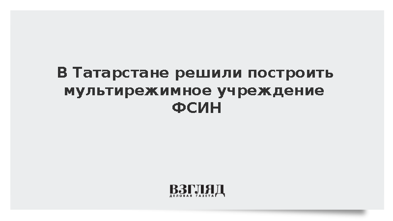В Татарстане решили построить мультирежимное учреждение ФСИН