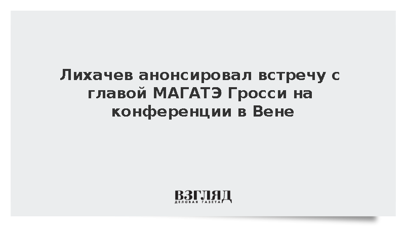 Лихачев анонсировал встречу с главой МАГАТЭ Гросси на конференции в Вене