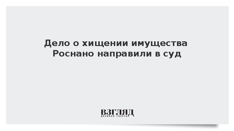 Дело о хищении имущества Роснано на 768 млн рублей направили в суд