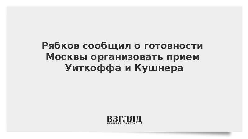 Рябков сообщил о готовности Москвы организовать прием Уиткоффа и Кушнера