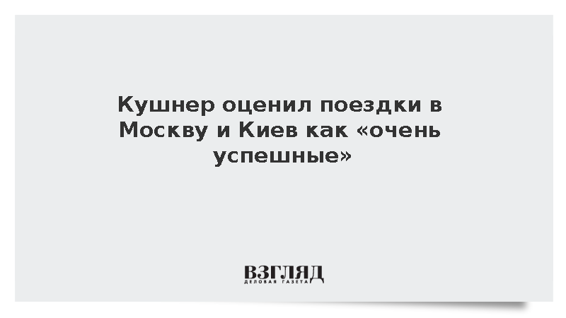 Кушнер оценил поездки в Москву и Киев как «очень успешные»
