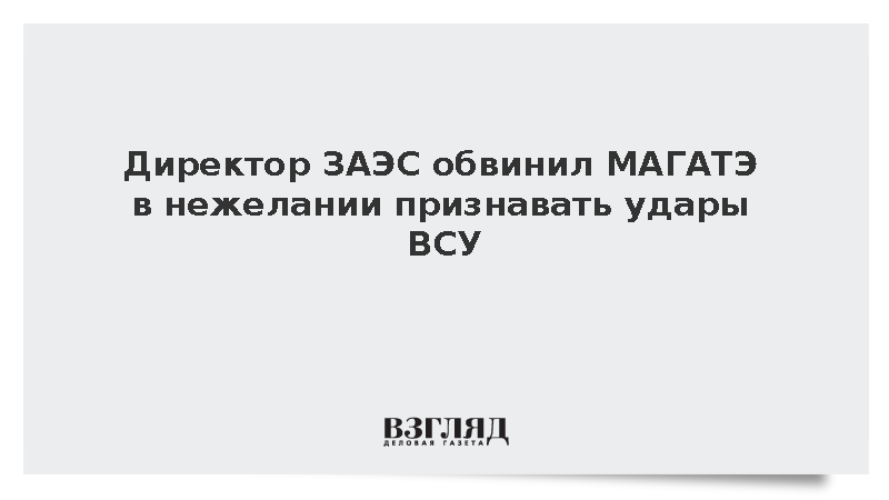Директор ЗАЭС обвинил МАГАТЭ в нежелании признавать удары ВСУ