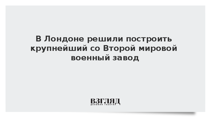 В Лондоне решили построить крупнейший со Второй мировой военный завод