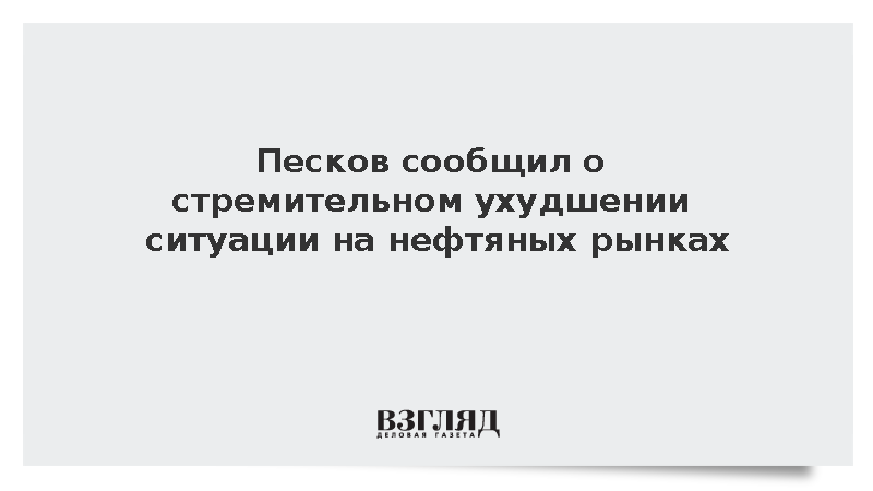 Песков сообщил о стремительном ухудшении ситуации на нефтяных рынках