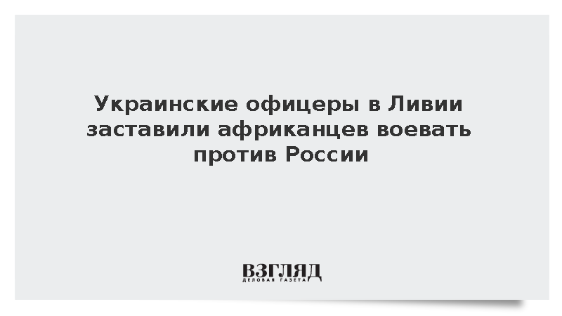 Украинские офицеры в Ливии заставили африканцев воевать против России